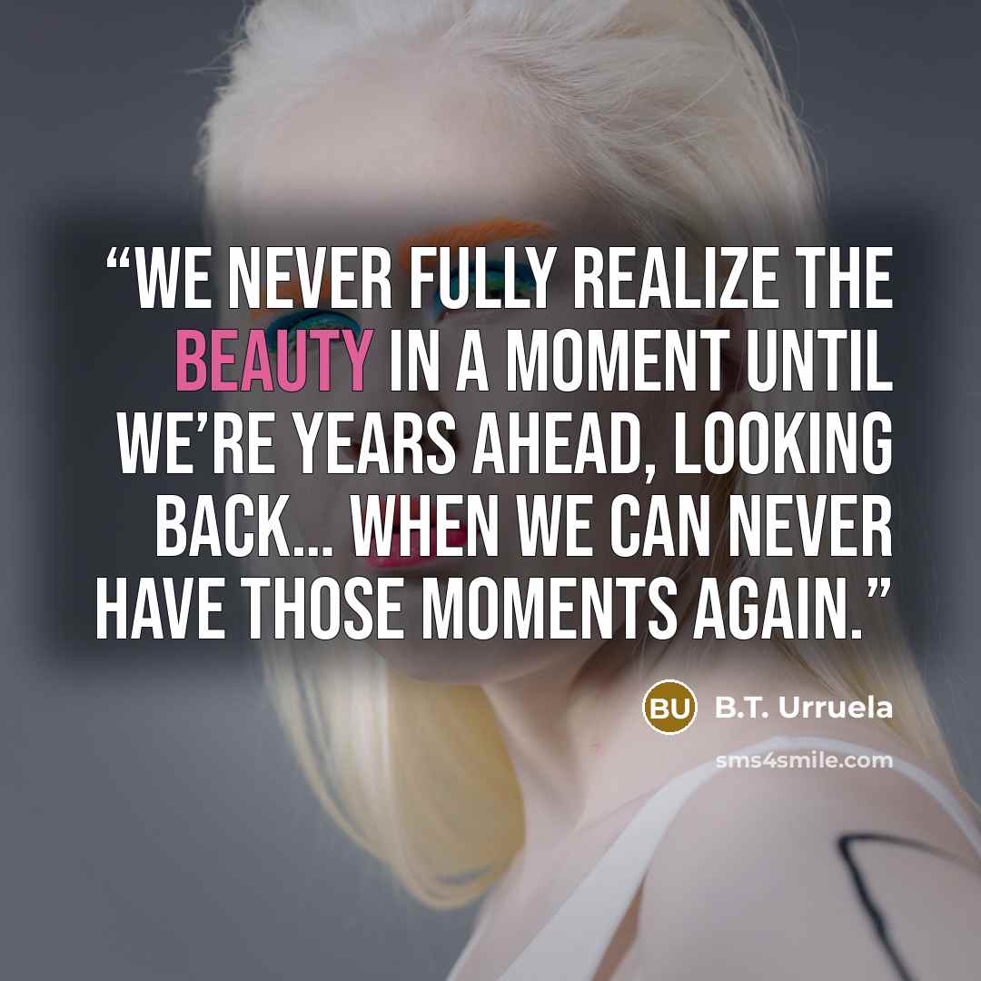 “We never fully realize the beauty in a moment until we’re years ahead, looking back… when we can never have those moments again.” quote by B.T. Urruela