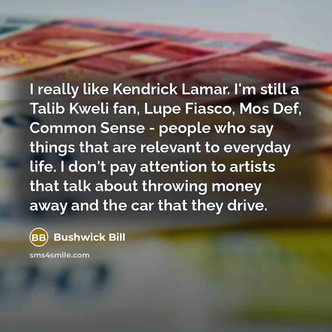 “I really like Kendrick Lamar. I'm still a Talib Kweli fan, Lupe Fiasco, Mos Def, Common Sense - people who say things that are relevant to everyday life. I don't pay attention to artists that talk about throwing money away and the car that they drive.” quote by Bushwick Bill