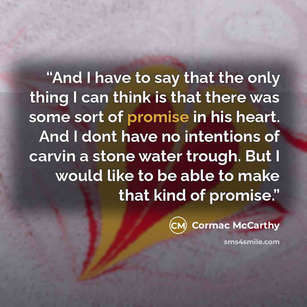 “And I have to say that the only thing I can think is that there was some sort of promise in his heart. And I dont have no intentions of carvin a stone water trough. But I would like to be able to make that kind of promise.” quote by Cormac McCarthy