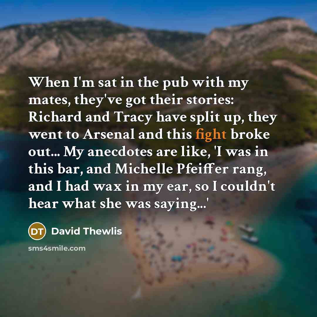 “When I'm sat in the pub with my mates, they've got their stories: Richard and Tracy have split up, they went to Arsenal and this fight broke out... My anecdotes are like, 'I was in this bar, and Michelle Pfeiffer rang, and I had wax in my ear, so I couldn't hear what she was saying...'” quote by David Thewlis