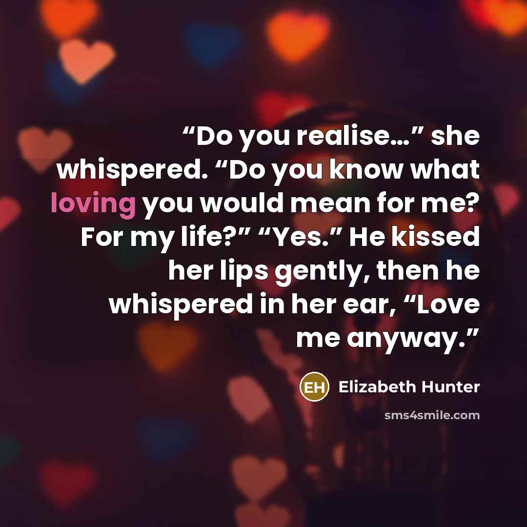 “Do you realise…” she whispered. “Do you know what loving you would mean for me? For my life?” “Yes.” He kissed her lips gently, then he whispered in her ear, “Love me anyway.” quote by Elizabeth Hunter