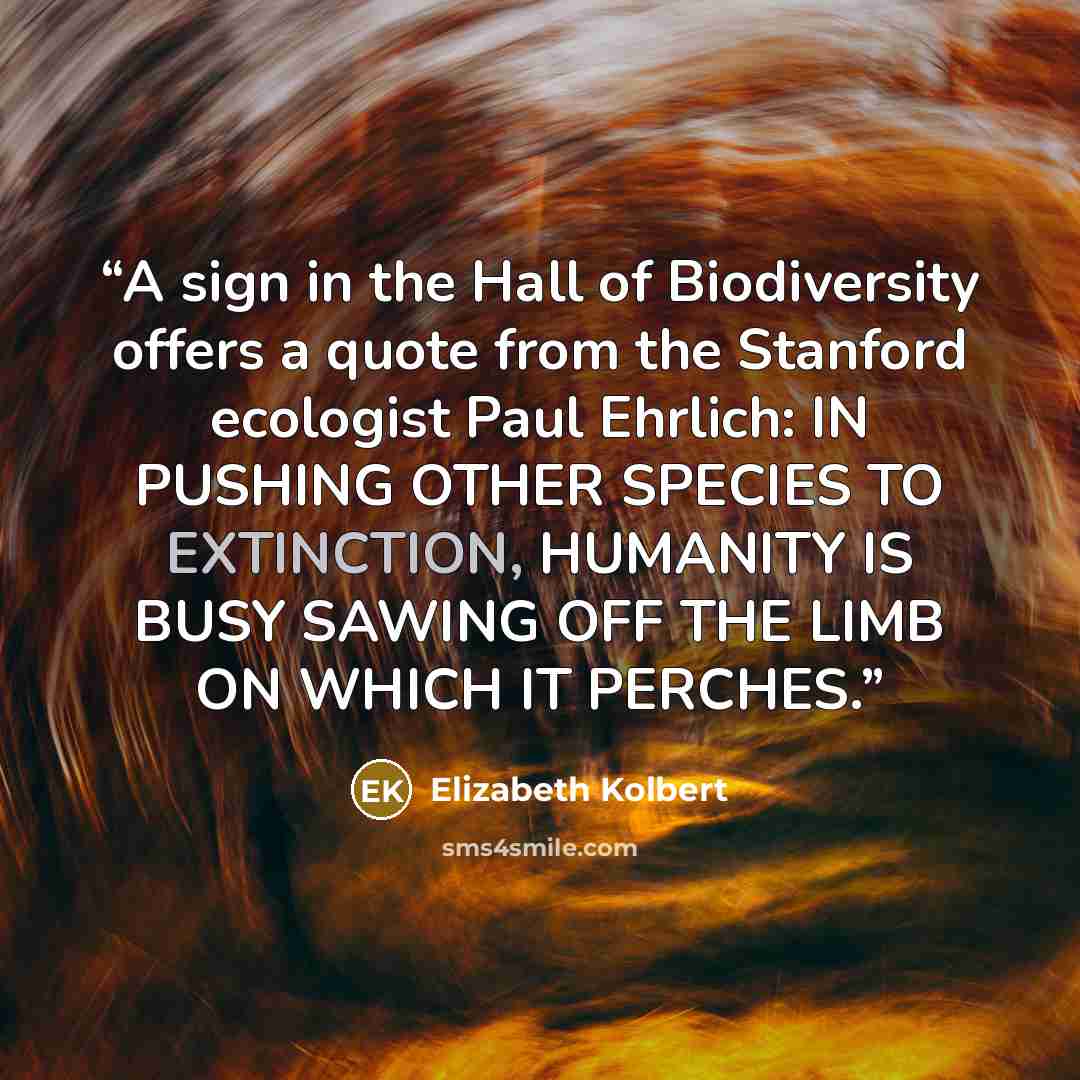 “A sign in the Hall of Biodiversity offers a quote from the Stanford ecologist Paul Ehrlich: IN PUSHING OTHER SPECIES TO EXTINCTION, HUMANITY IS BUSY SAWING OFF THE LIMB ON WHICH IT PERCHES.” quote by Elizabeth Kolbert