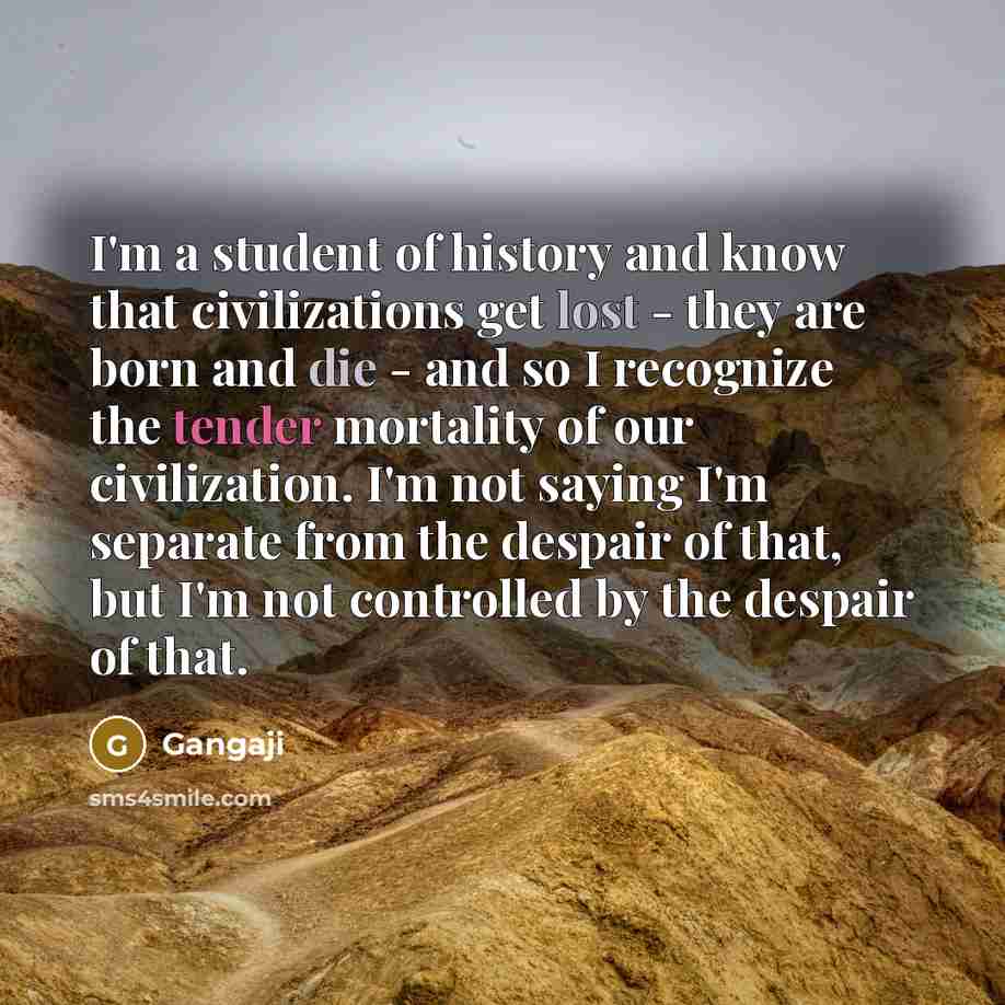 “I'm a student of history and know that civilizations get lost - they are born and die - and so I recognize the tender mortality of our civilization. I'm not saying I'm separate from the despair of that, but I'm not controlled by the despair of that.” quote by Gangaji