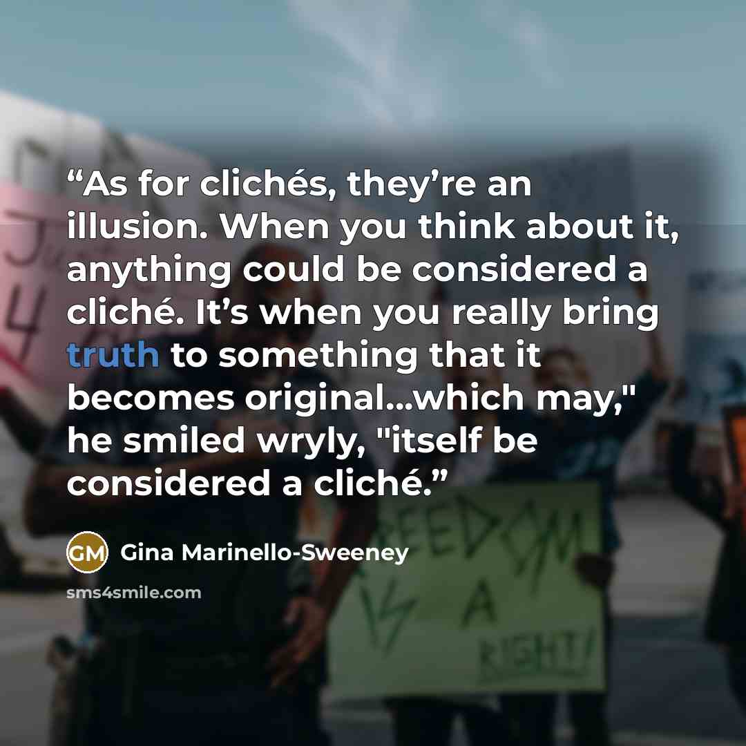 “As for clichés, they’re an illusion. When you think about it, anything could be considered a cliché. It’s when you really bring truth to something that it becomes original…which may," he smiled wryly, "itself be considered a cliché.” quote by Gina Marinello-Sweeney