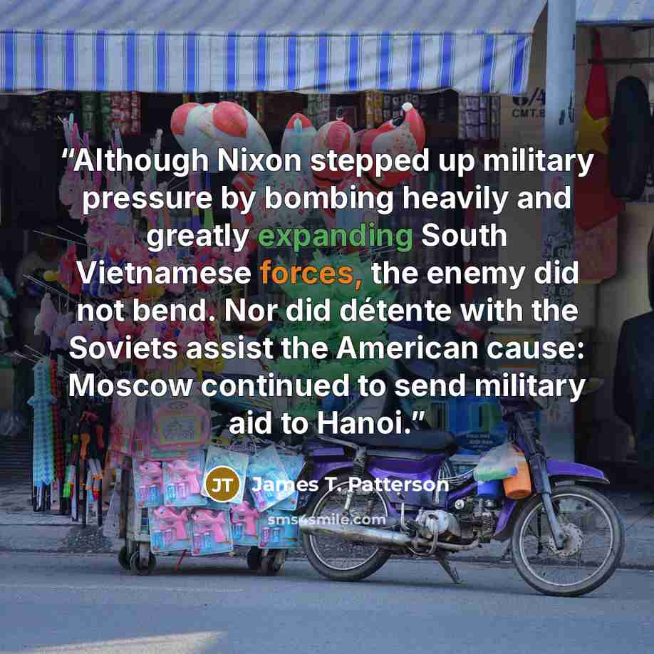 “Although Nixon stepped up military pressure by bombing heavily and greatly expanding South Vietnamese forces, the enemy did not bend. Nor did détente with the Soviets assist the American cause: Moscow continued to send military aid to Hanoi.” quote by James T. Patterson