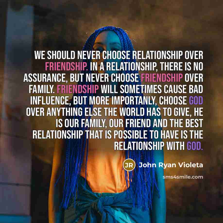 “We should never choose relationship over friendship. In a relationship, there is no assurance, but never choose friendship over family. Friendship will sometimes cause bad influence, but more importanly, choose God over anything else the world has to give, he is our family, our friend and the best…” quote by John Ryan Violeta