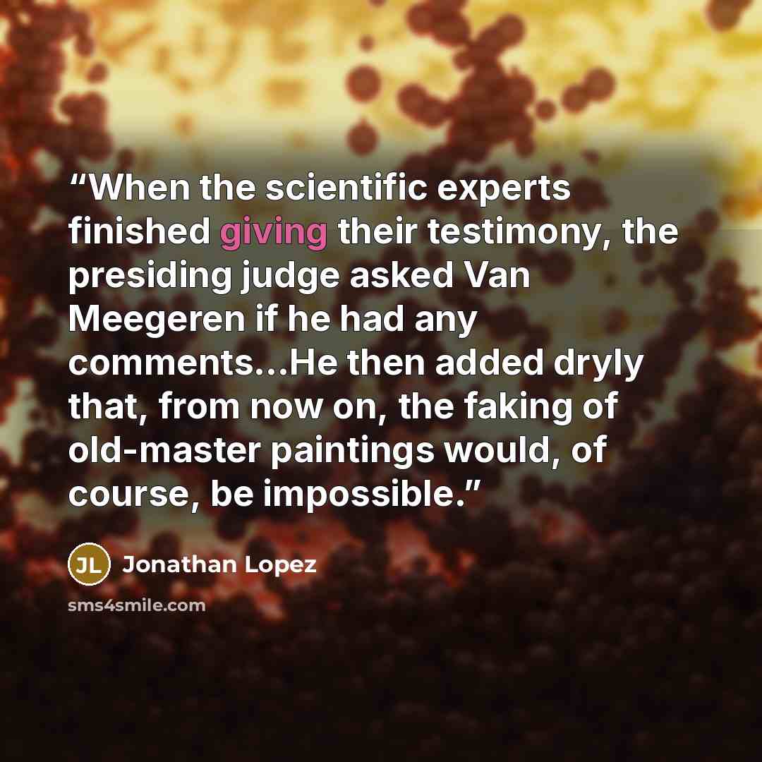 “When the scientific experts finished giving their testimony, the presiding judge asked Van Meegeren if he had any comments...He then added dryly that, from now on, the faking of old-master paintings would, of course, be impossible.” quote by Jonathan Lopez