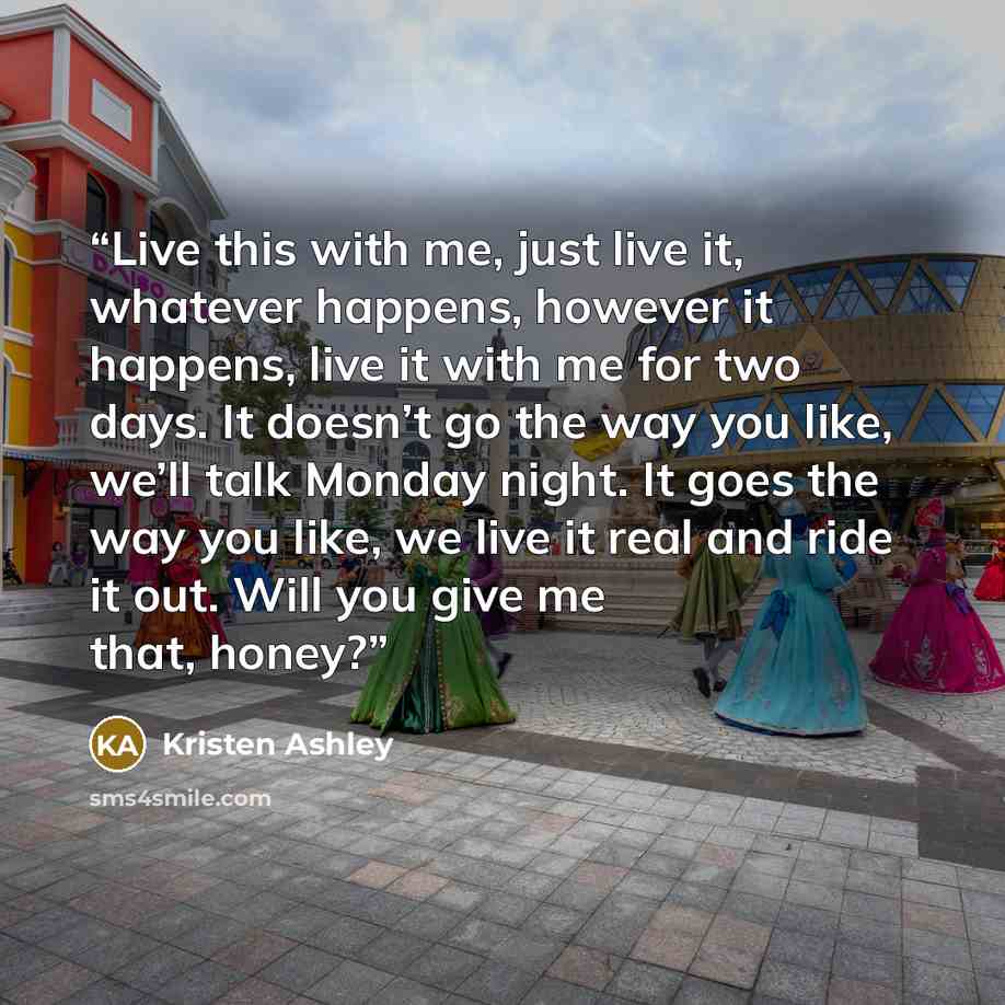 “Live this with me, just live it, whatever happens, however it happens, live it with me for two days. It doesn’t go the way you like, we’ll talk Monday night. It goes the way you like, we live it real and ride it out. Will you give me that, honey?” quote by Kristen Ashley