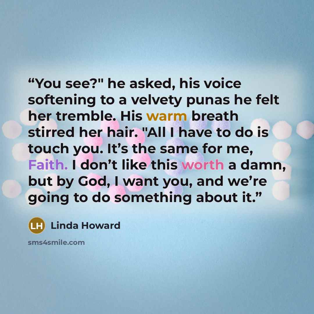 “You see?" he asked, his voice softening to a velvety punas he felt her tremble. His warm breath stirred her hair. "All I have to do is touch you. It’s the same for me, Faith. I don’t like this worth a damn, but by God, I want you, and we’re going to do something about it.” quote by Linda Howard