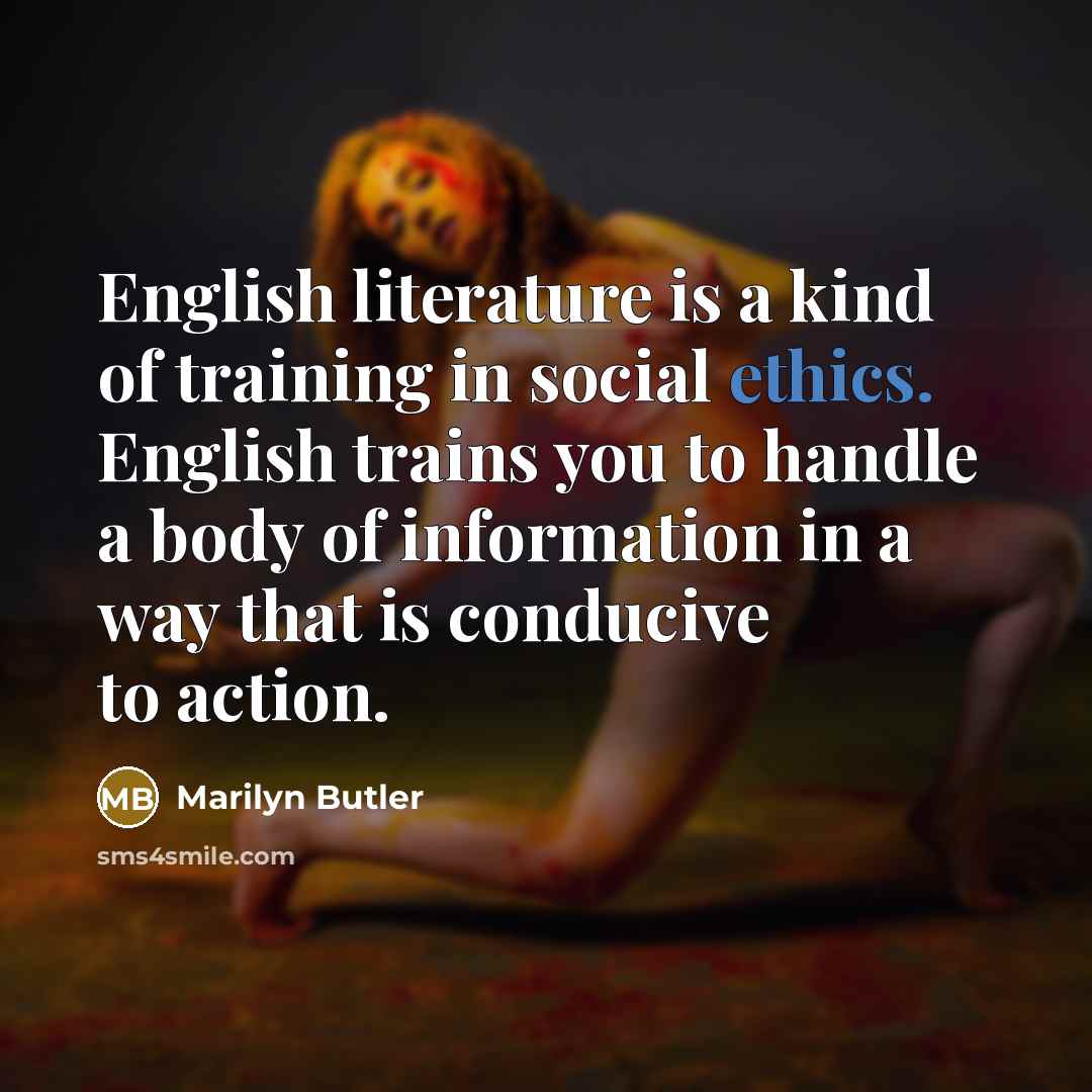 “English literature is a kind of training in social ethics. English trains you to handle a body of information in a way that is conducive to action.” quote by Marilyn Butler