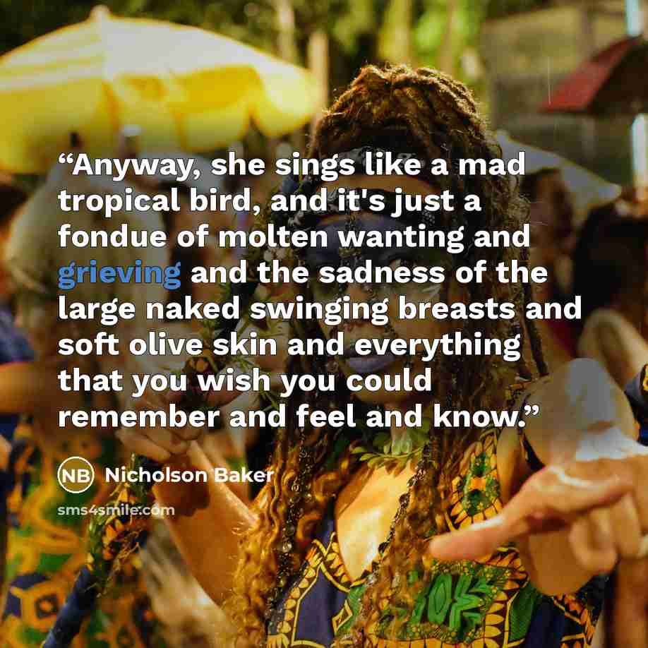“Anyway, she sings like a mad tropical bird, and it's just a fondue of molten wanting and grieving and the sadness of the large naked swinging breasts and soft olive skin and everything that you wish you could remember and feel and know.” quote by Nicholson Baker