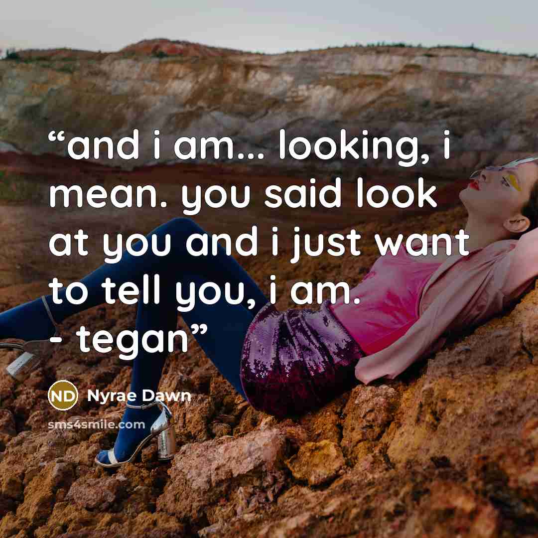 “and i am... looking, i mean. you said look at you and i just want to tell you, i am. - tegan” quote by Nyrae Dawn
