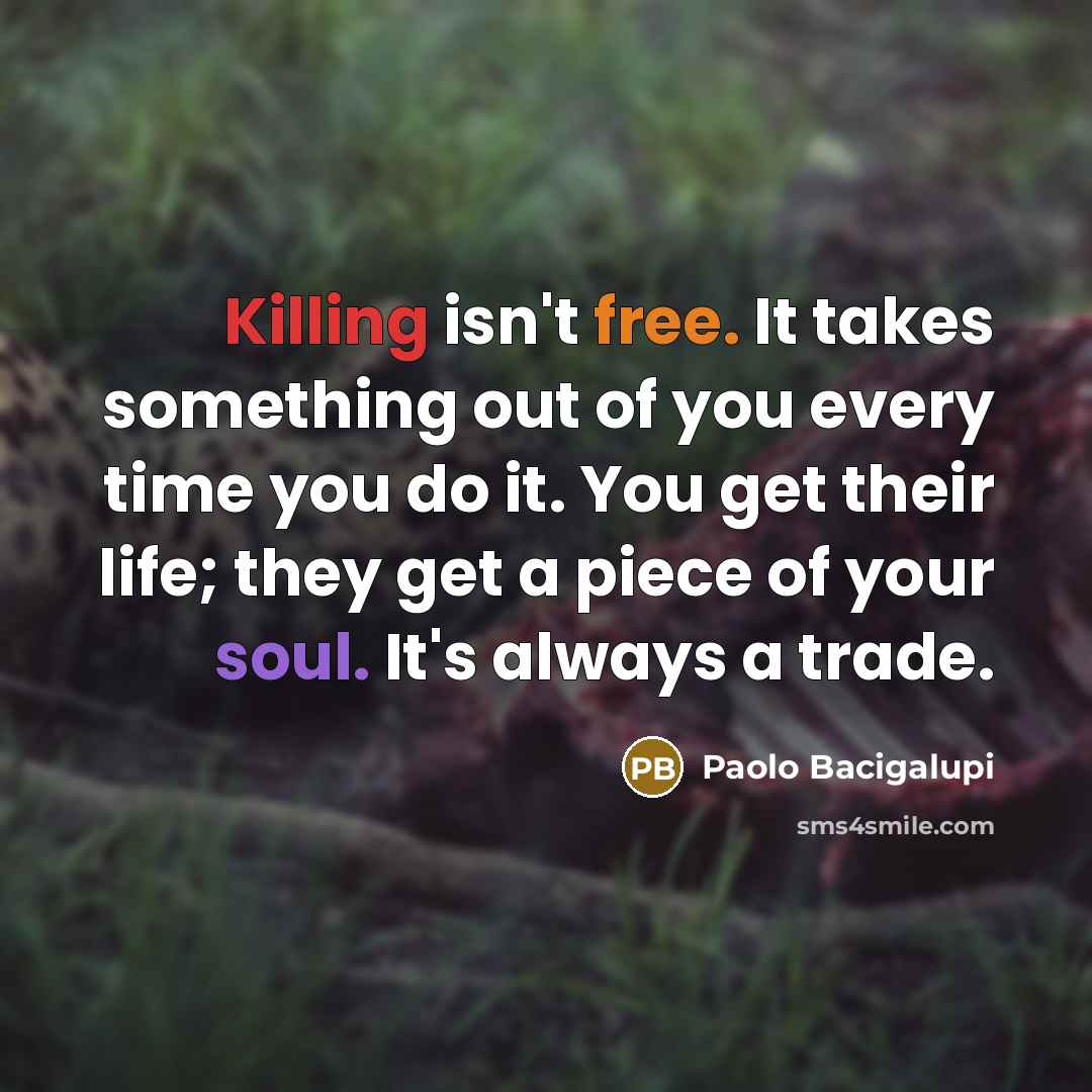 “Killing isn't free. It takes something out of you every time you do it. You get their life; they get a piece of your soul. It's always a trade.” quote by Paolo Bacigalupi