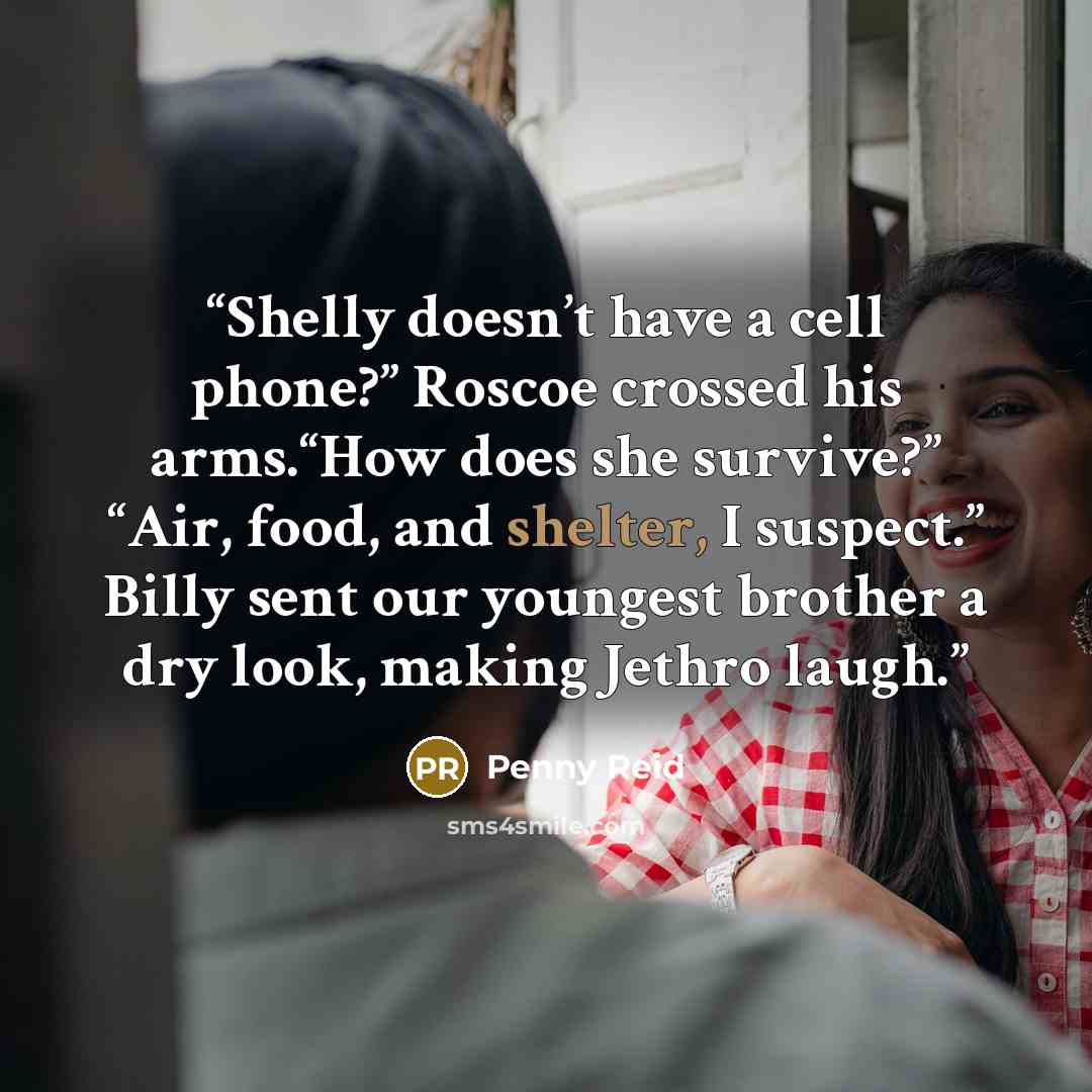 “Shelly doesn’t have a cell phone?” Roscoe crossed his arms.“How does she survive?” “Air, food, and shelter, I suspect.” Billy sent our youngest brother a dry look, making Jethro laugh.” quote by Penny Reid