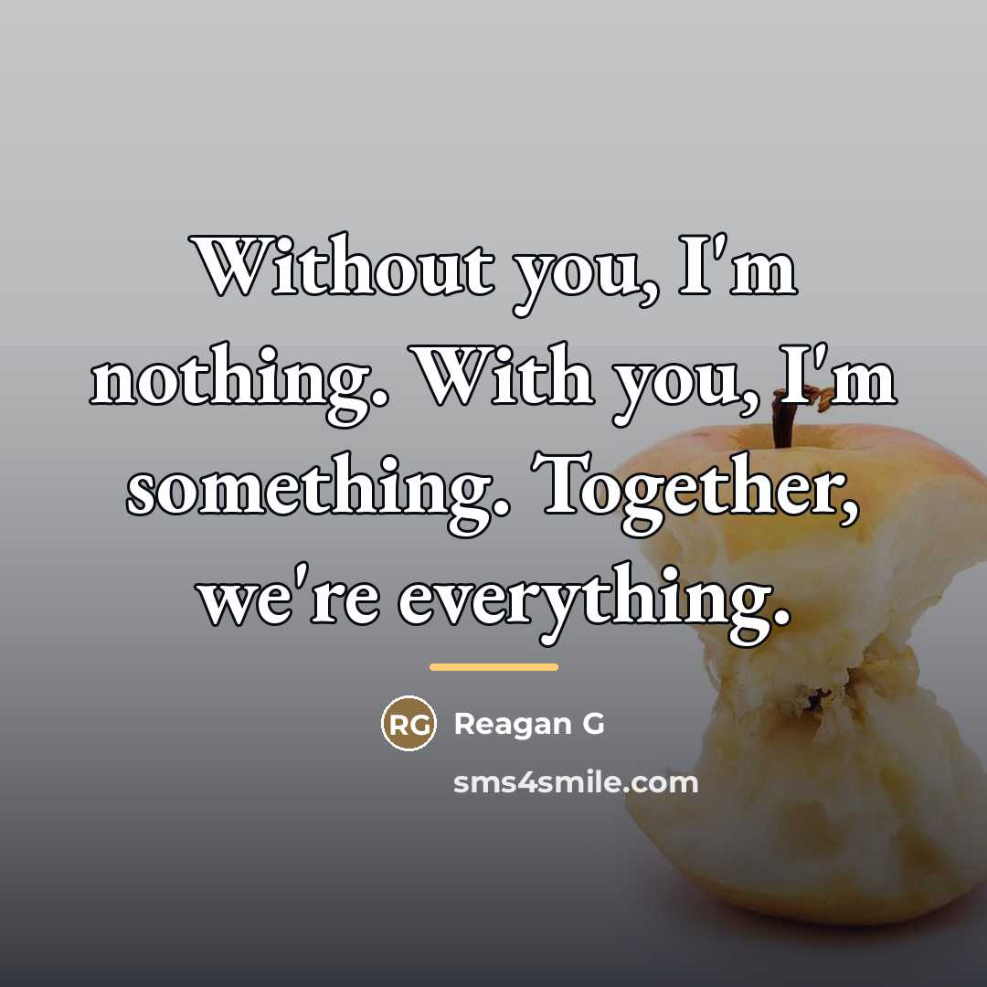 “Without you, I'm nothing. With you, I'm something. Together, we're…” quote by Reagan G