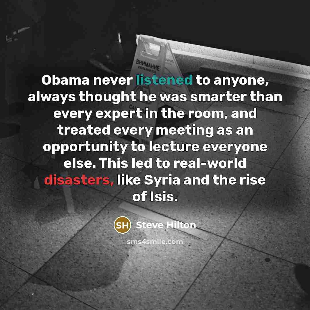 “Obama never listened to anyone, always thought he was smarter than every expert in the room, and treated every meeting as an opportunity to lecture everyone else. This led to real-world disasters, like Syria and the rise of Isis.” quote by Steve Hilton