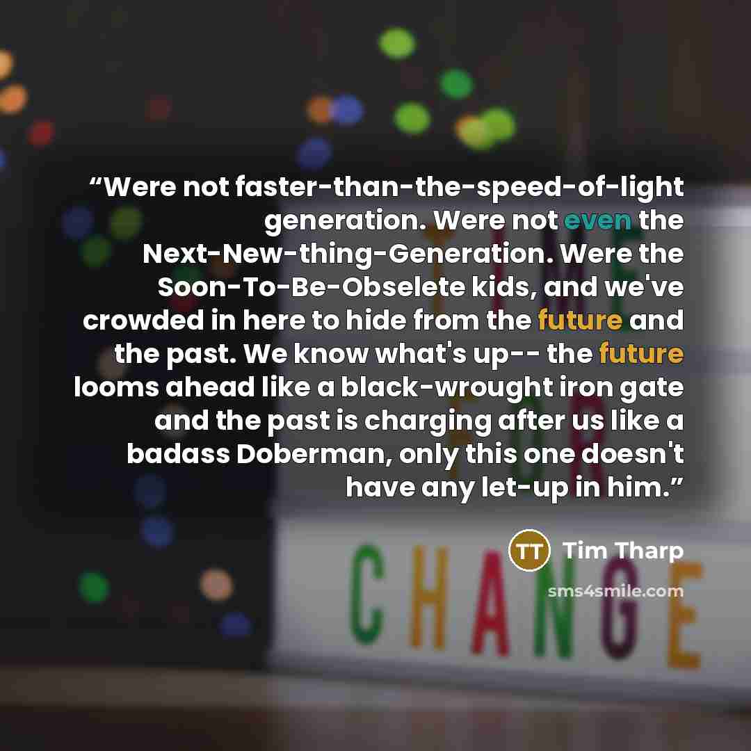 “Were not faster-than-the-speed-of-light generation. Were not even the Next-New-thing-Generation. Were the Soon-To-Be-Obselete kids, and we've crowded in here to hide from the future and the past. We know what's up-- the future looms ahead like a black-wrought iron gate and the past is charging…” quote by Tim Tharp