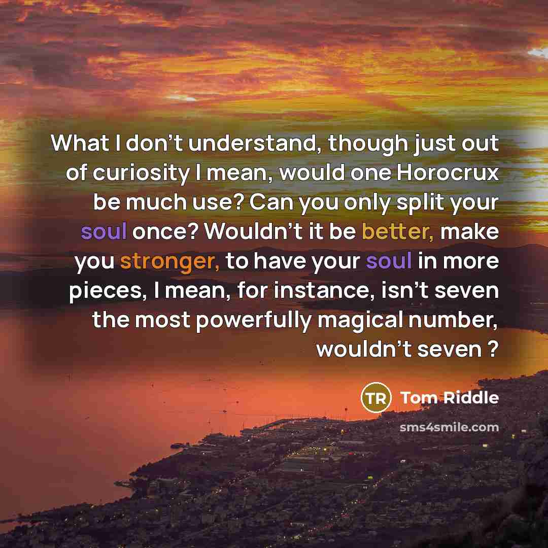 “What I don't understand, though just out of curiosity I mean, would one Horocrux be much use? Can you only split your soul once? Wouldn't it be better, make you stronger, to have your soul in more pieces, I mean, for instance, isn't seven the most powerfully magical number, wouldn't seven ?” quote by Tom Riddle