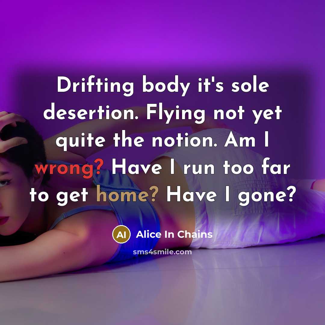“Drifting body it's sole desertion. Flying not yet quite the notion. Am I wrong? Have I run too far to get home? Have I gone?” quote by Alice In Chains