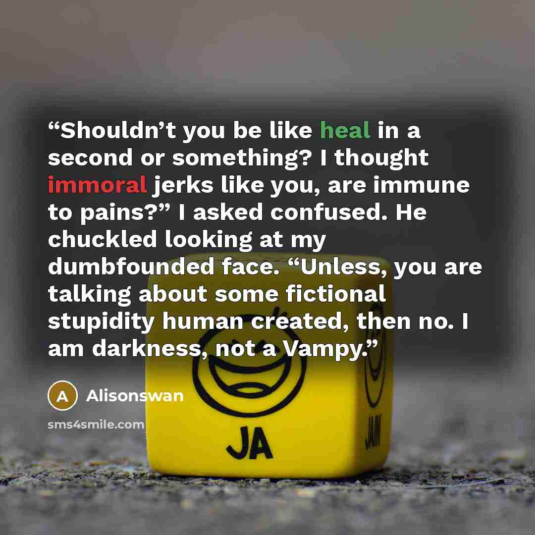 “Shouldn’t you be like heal in a second or something? I thought immoral jerks like you, are immune to pains?” I asked confused. He chuckled looking at my dumbfounded face. “Unless, you are talking about some fictional stupidity human created, then no. I am darkness, not a Vampy.” quote by Alisonswan