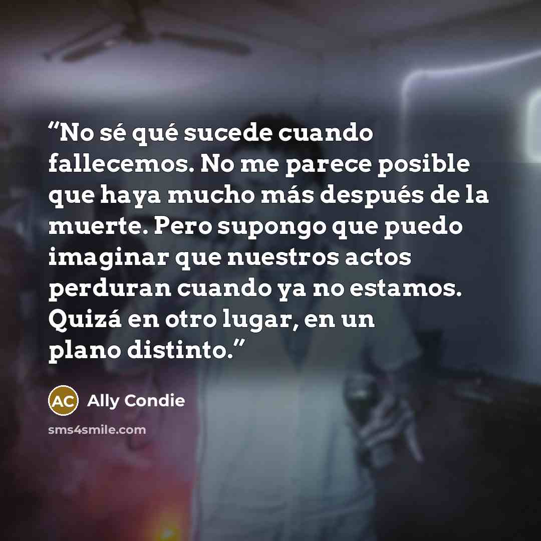“No sé qué sucede cuando fallecemos. No me parece posible que haya mucho más después de la muerte. Pero supongo que puedo imaginar que nuestros actos perduran cuando ya no estamos. Quizá en otro lugar, en un plano distinto.” quote by Ally Condie