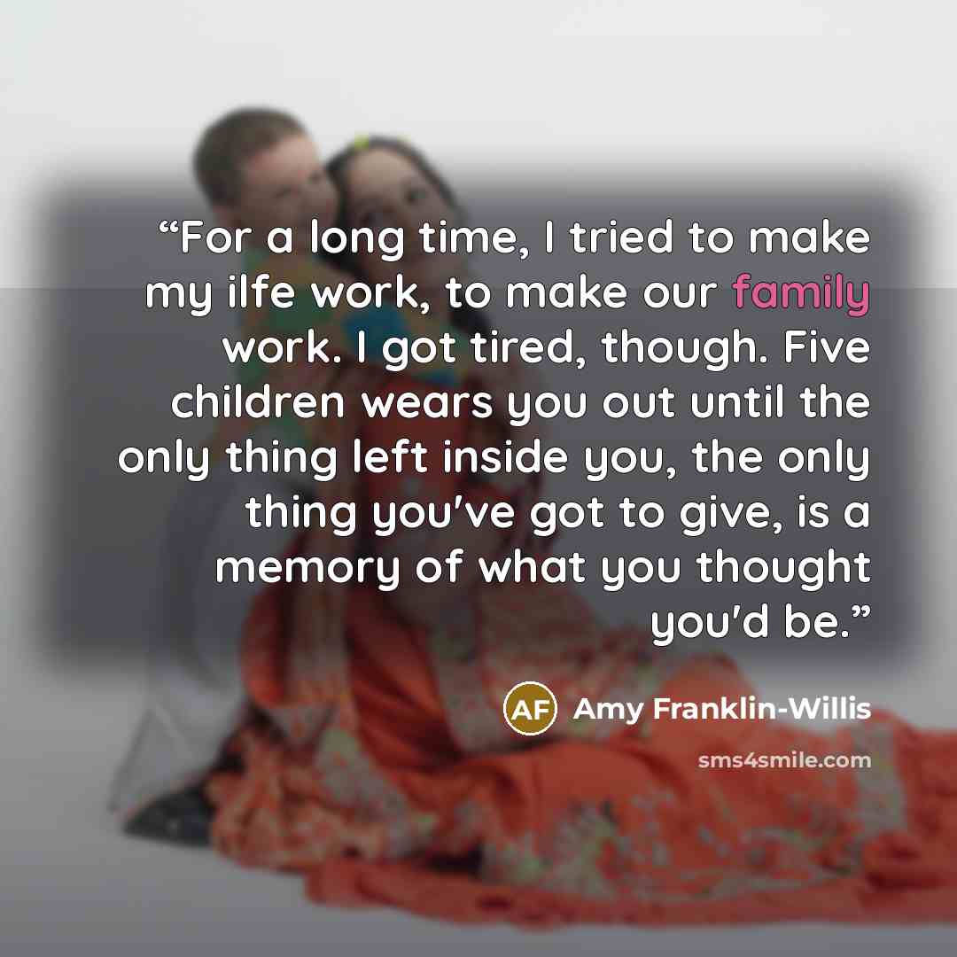 “For a long time, I tried to make my ilfe work, to make our family work. I got tired, though. Five children wears you out until the only thing left inside you, the only thing you've got to give, is a memory of what you thought you'd be.” quote by Amy Franklin-Willis