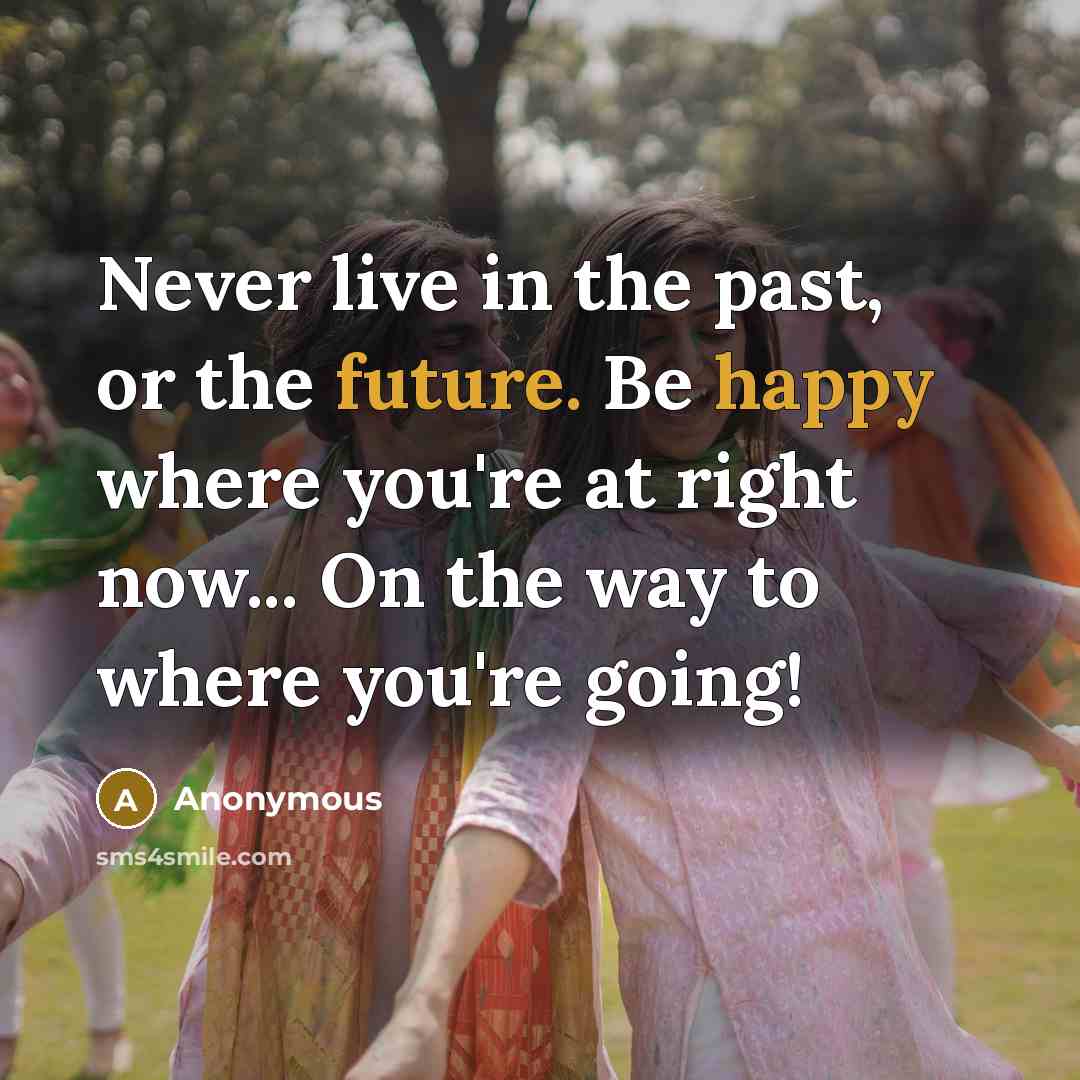 “Never live in the past, or the future. Be happy where you're at right now... On the way to where you're going!” quote by Anonymous