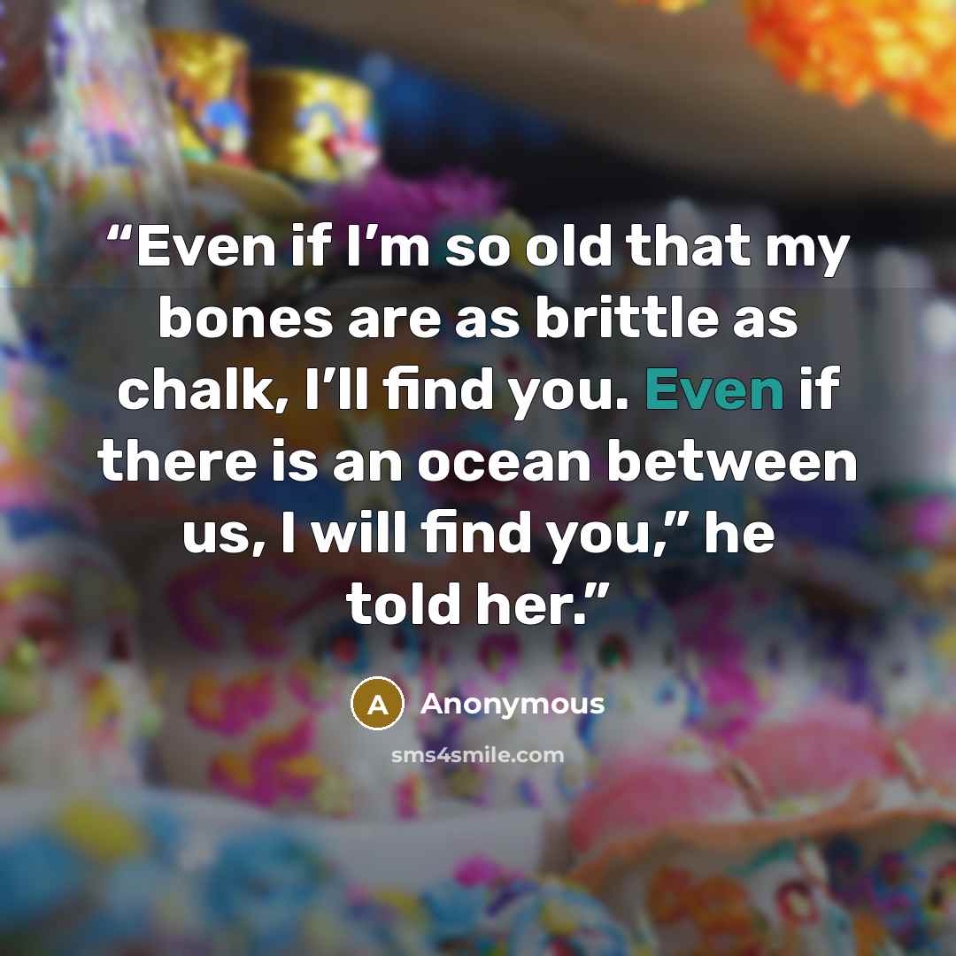 “Even if I’m so old that my bones are as brittle as chalk, I’ll find you. Even if there is an ocean between us, I will find you,” he told her.” quote by Anonymous
