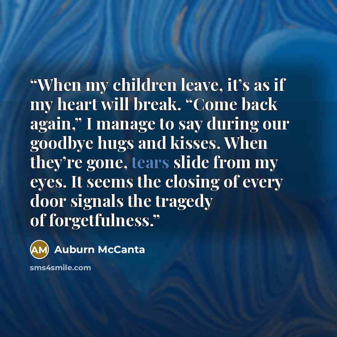 “When my children leave, it’s as if my heart will break. “Come back again,” I manage to say during our goodbye hugs and kisses. When they’re gone, tears slide from my eyes. It seems the closing of every door signals the tragedy of forgetfulness.” quote by Auburn McCanta