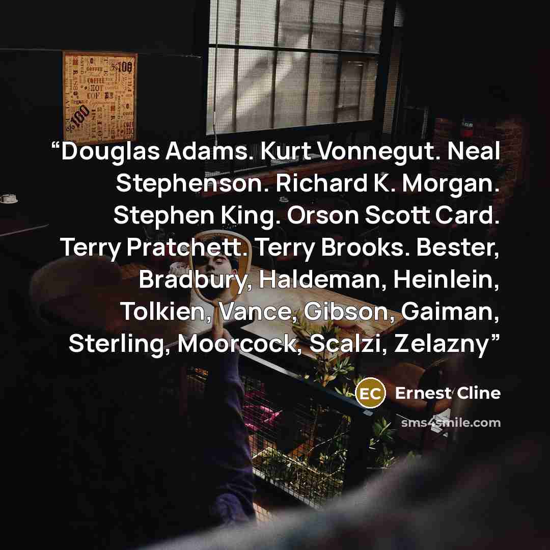 “Douglas Adams. Kurt Vonnegut. Neal Stephenson. Richard K. Morgan. Stephen King. Orson Scott Card. Terry Pratchett. Terry Brooks. Bester, Bradbury, Haldeman, Heinlein, Tolkien, Vance, Gibson, Gaiman, Sterling, Moorcock, Scalzi, Zelazny” quote by Ernest Cline
