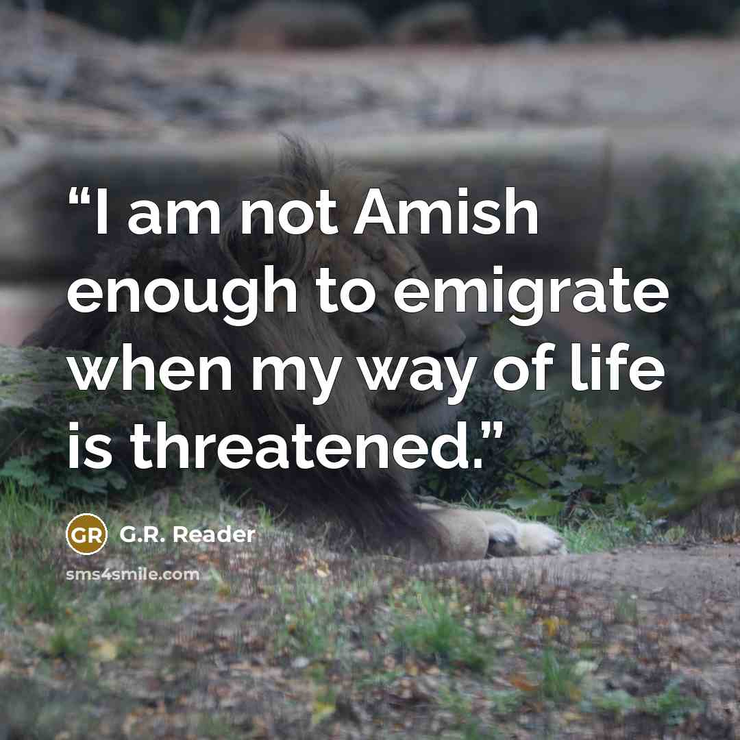 “I am not Amish enough to emigrate when my way of life is threatened.” quote by G.R. Reader