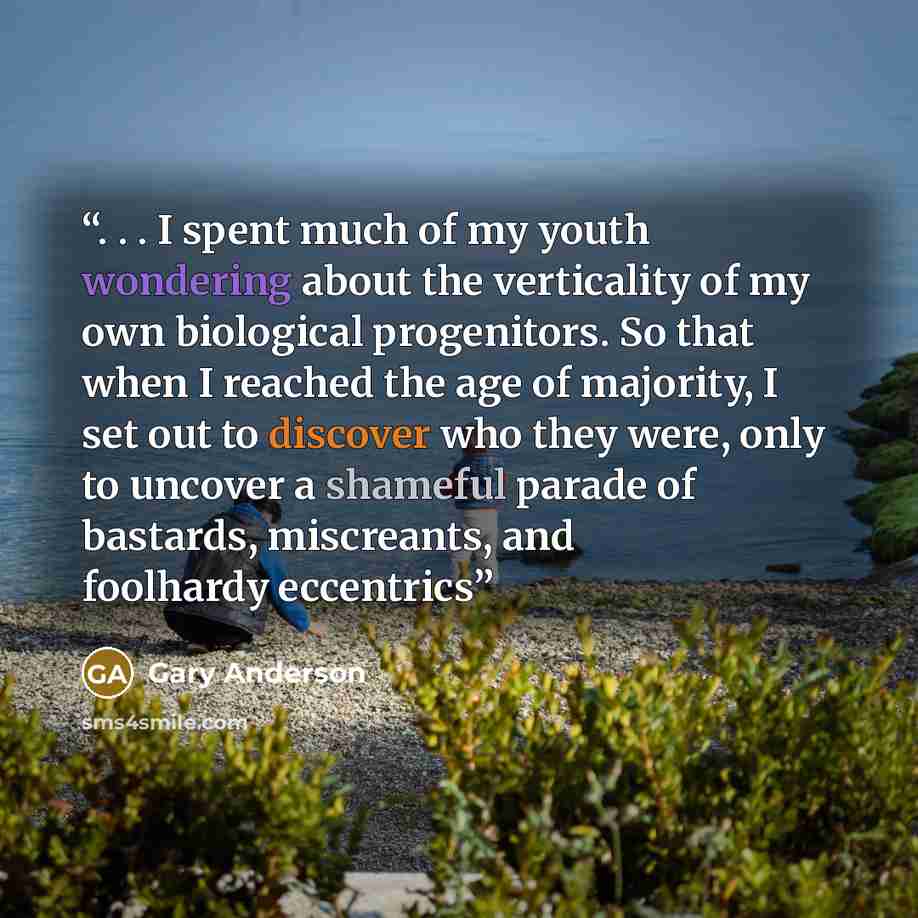 “. . . I spent much of my youth wondering about the verticality of my own biological progenitors. So that when I reached the age of majority, I set out to discover who they were, only to uncover a shameful parade of bastards, miscreants, and foolhardy eccentrics” quote by Gary Anderson