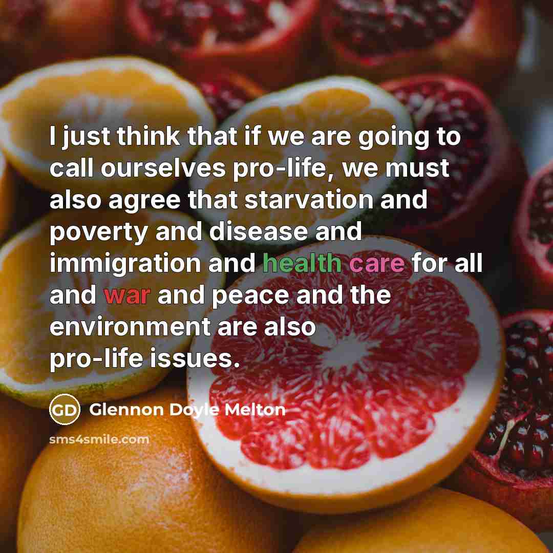 “I just think that if we are going to call ourselves pro-life, we must also agree that starvation and poverty and disease and immigration and health care for all and war and peace and the environment are also pro-life issues.” quote by Glennon Doyle Melton