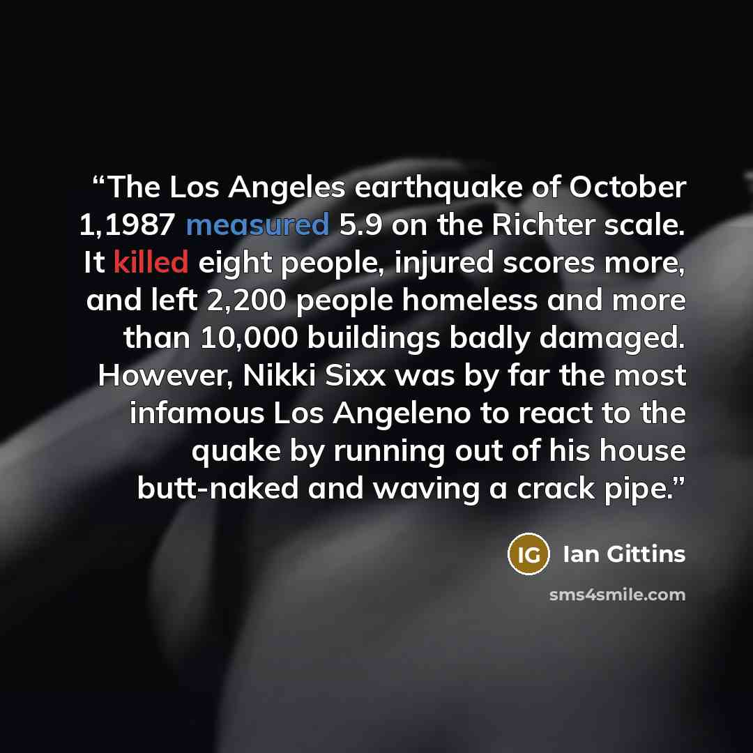 “The Los Angeles earthquake of October 1,1987 measured 5.9 on the Richter scale. It killed eight people, injured scores more, and left 2,200 people homeless and more than 10,000 buildings badly damaged. However, Nikki Sixx was by far the most infamous Los Angeleno to react to the quake by running…” quote by Ian Gittins