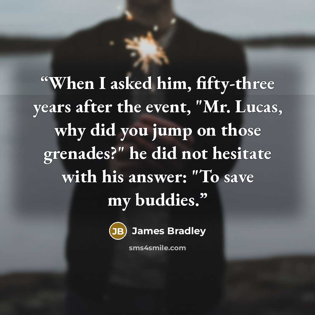 “When I asked him, fifty-three years after the event, "Mr. Lucas, why did you jump on those grenades?" he did not hesitate with his answer: "To save my buddies.” quote by James Bradley