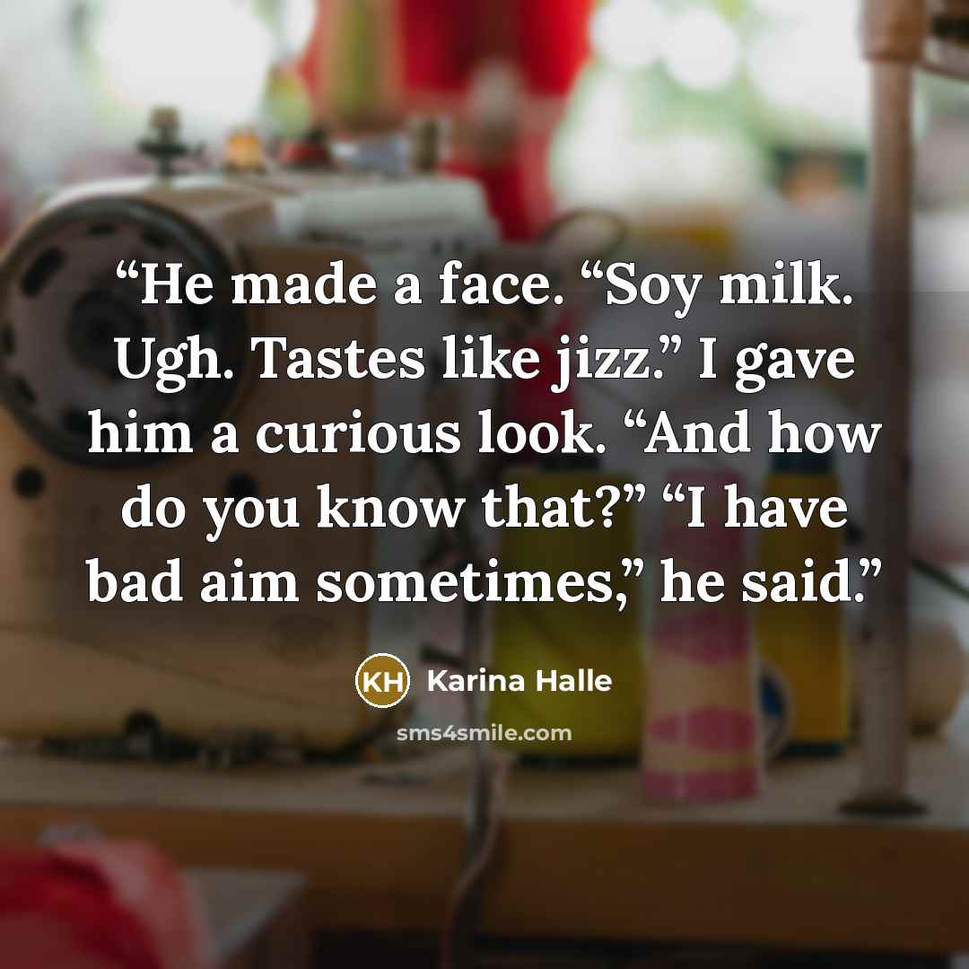 “He made a face. “Soy milk. Ugh. Tastes like jizz.” I gave him a curious look. “And how do you know that?” “I have bad aim sometimes,” he said.” quote by Karina Halle