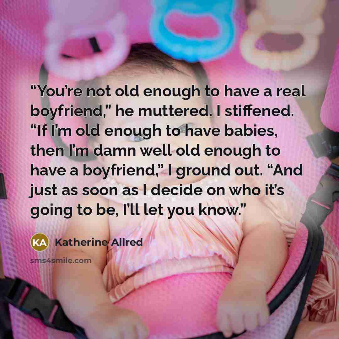 “You’re not old enough to have a real boyfriend,” he muttered. I stiffened. “If I’m old enough to have babies, then I’m damn well old enough to have a boyfriend,” I ground out. “And just as soon as I decide on who it’s going to be, I’ll let you know.” quote by Katherine Allred