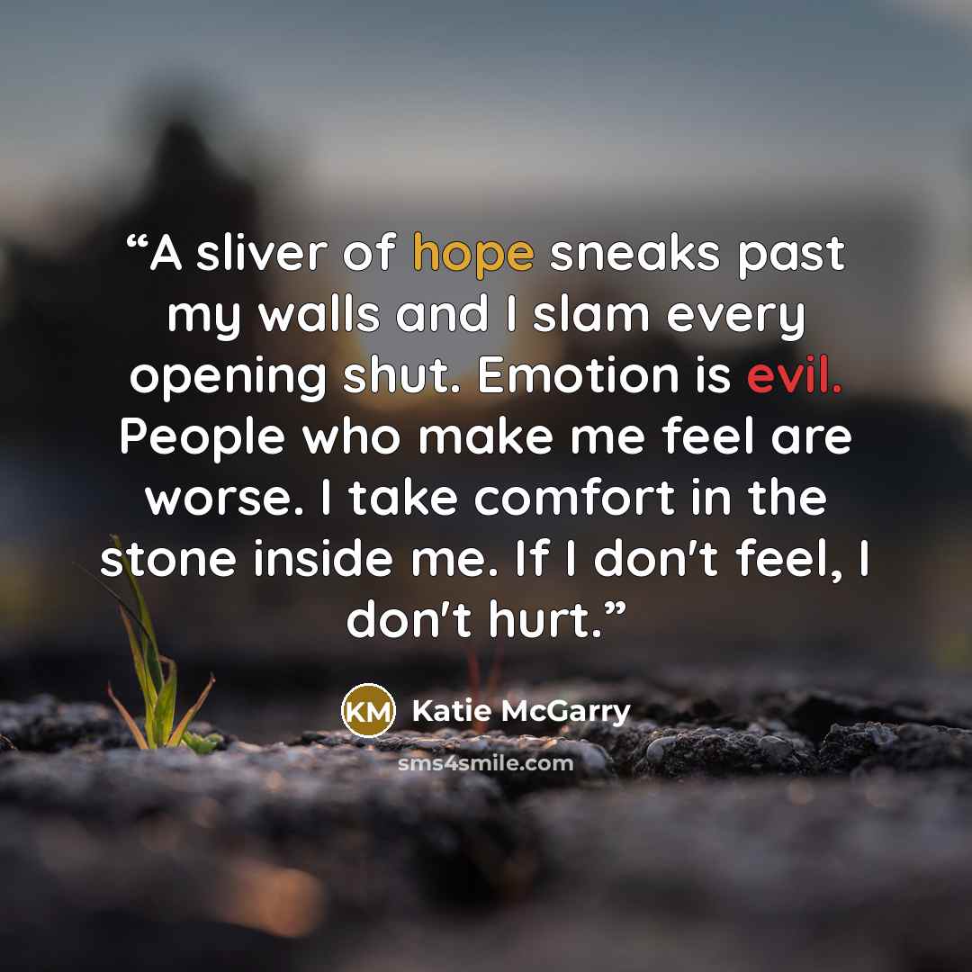 “A sliver of hope sneaks past my walls and I slam every opening shut. Emotion is evil. People who make me feel are worse. I take comfort in the stone inside me. If I don't feel, I don't hurt.” quote by Katie McGarry