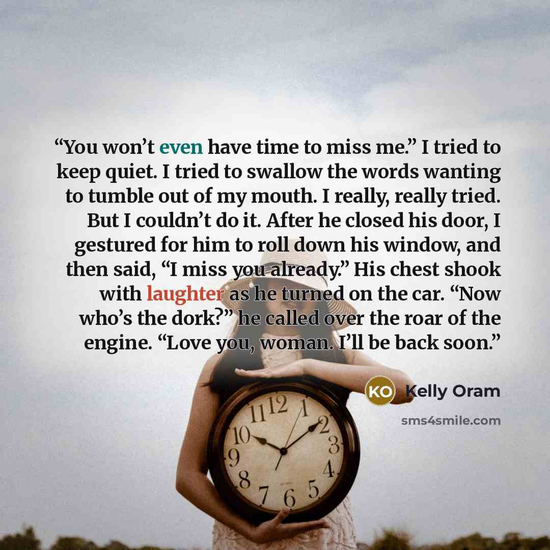 “You won’t even have time to miss me.” I tried to keep quiet. I tried to swallow the words wanting to tumble out of my mouth. I really, really tried. But I couldn’t do it. After he closed his door, I gestured for him to roll down his window, and then said, “I miss you already.” His chest shook with…” quote by Kelly Oram