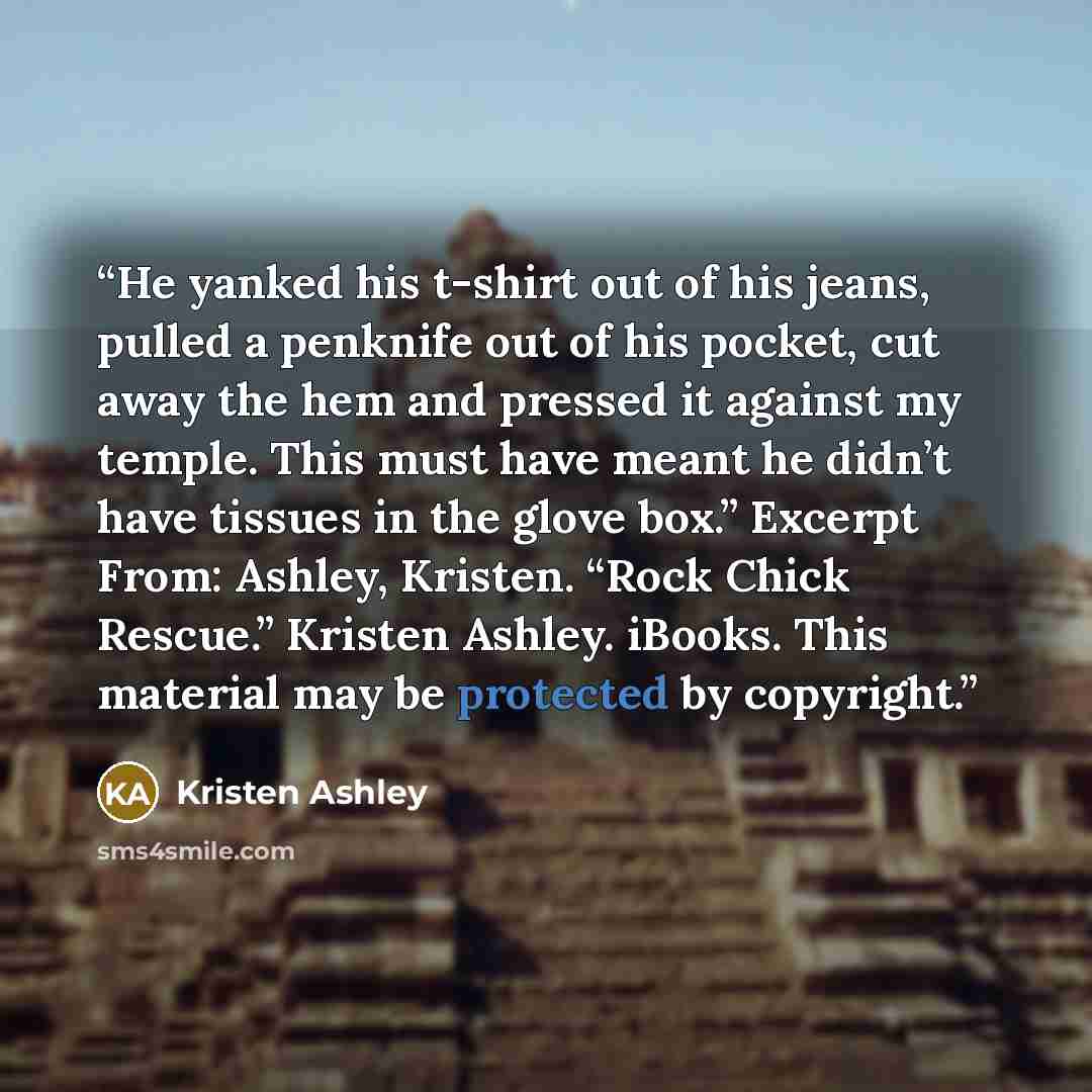 “He yanked his t-shirt out of his jeans, pulled a penknife out of his pocket, cut away the hem and pressed it against my temple. This must have meant he didn’t have tissues in the glove box.” Excerpt From: Ashley, Kristen. “Rock Chick Rescue.” Kristen Ashley. iBooks. This material may be protected…” quote by Kristen Ashley