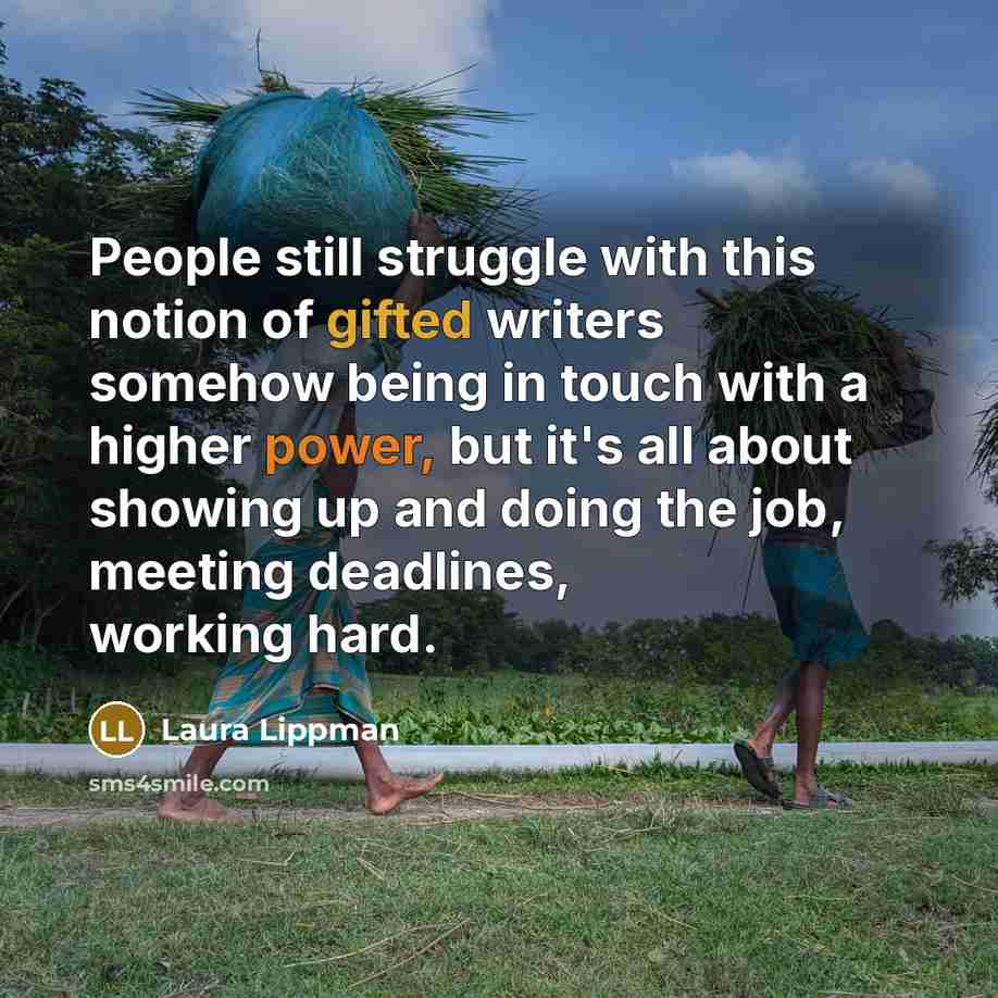 “People still struggle with this notion of gifted writers somehow being in touch with a higher power, but it's all about showing up and doing the job, meeting deadlines, working hard.” quote by Laura Lippman