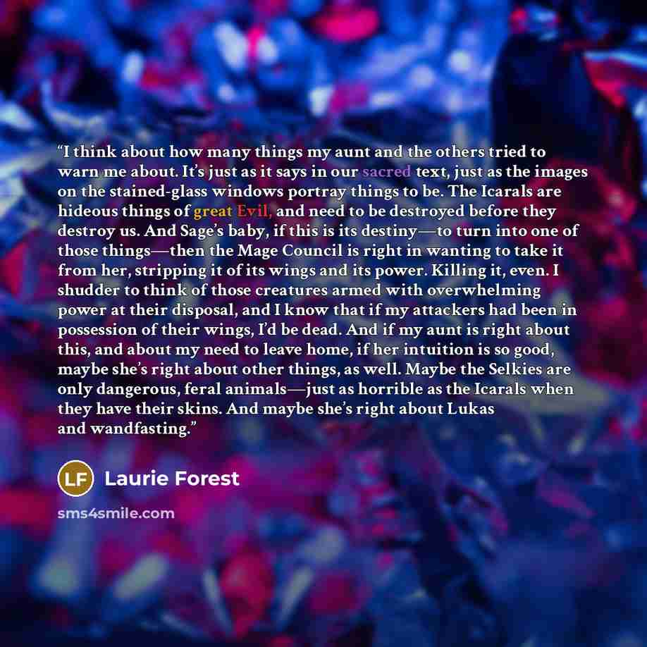“I think about how many things my aunt and the others tried to warn me about. It’s just as it says in our sacred text, just as the images on the stained-glass windows portray things to be. The Icarals are hideous things of great Evil, and need to be destroyed before they destroy us. And Sage’s…” quote by Laurie Forest
