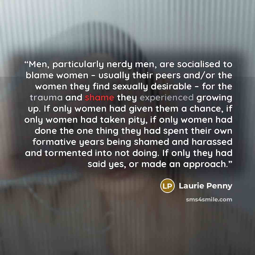 “Men, particularly nerdy men, are socialised to blame women – usually their peers and/or the women they find sexually desirable – for the trauma and shame they experienced growing up. If only women had given them a chance, if only women had taken pity, if only women had done the one thing they had…” quote by Laurie Penny