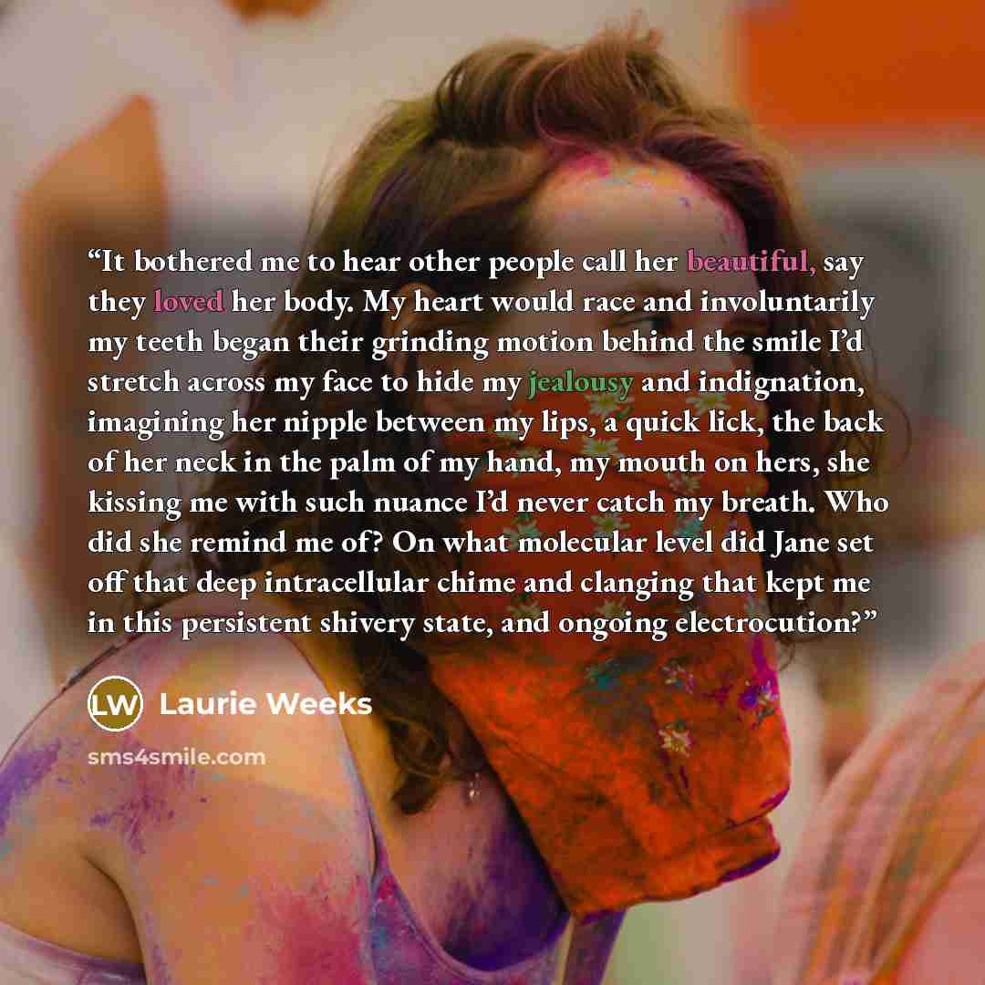 “It bothered me to hear other people call her beautiful, say they loved her body. My heart would race and involuntarily my teeth began their grinding motion behind the smile I’d stretch across my face to hide my jealousy and indignation, imagining her nipple between my lips, a quick lick, the back…” quote by Laurie Weeks