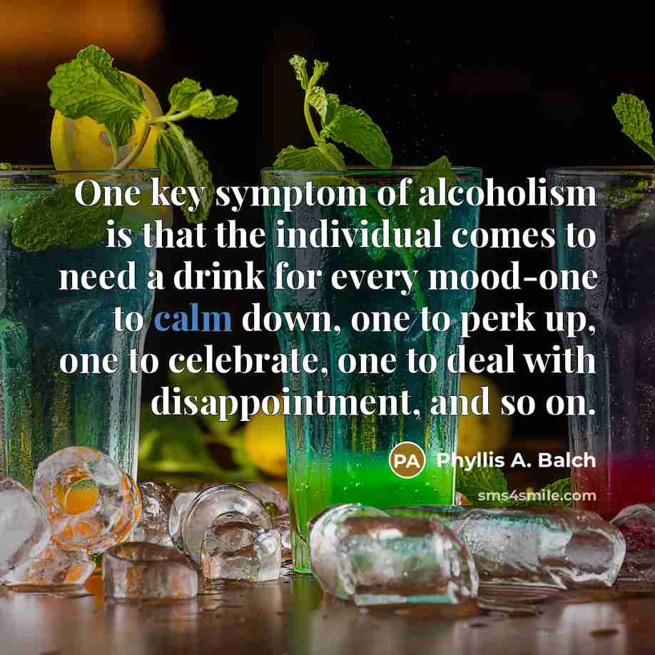 “One key symptom of alcoholism is that the individual comes to need a drink for every mood-one to calm down, one to perk up, one to celebrate, one to deal with disappointment, and so on.” quote by Phyllis A. Balch