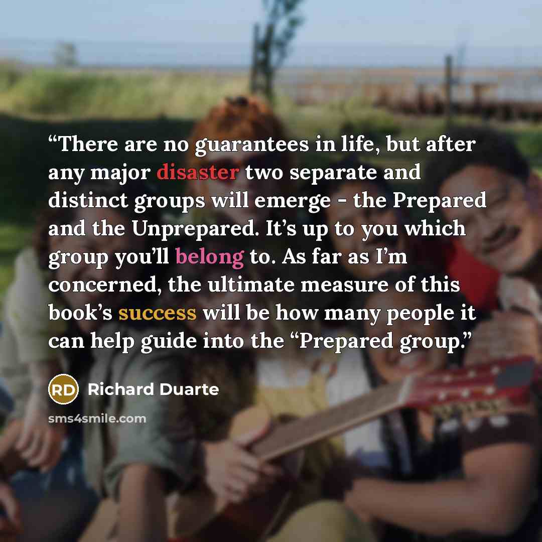 “There are no guarantees in life, but after any major disaster two separate and distinct groups will emerge - the Prepared and the Unprepared. It’s up to you which group you’ll belong to. As far as I’m concerned, the ultimate measure of this book’s success will be how many people it can help guide…” quote by Richard Duarte