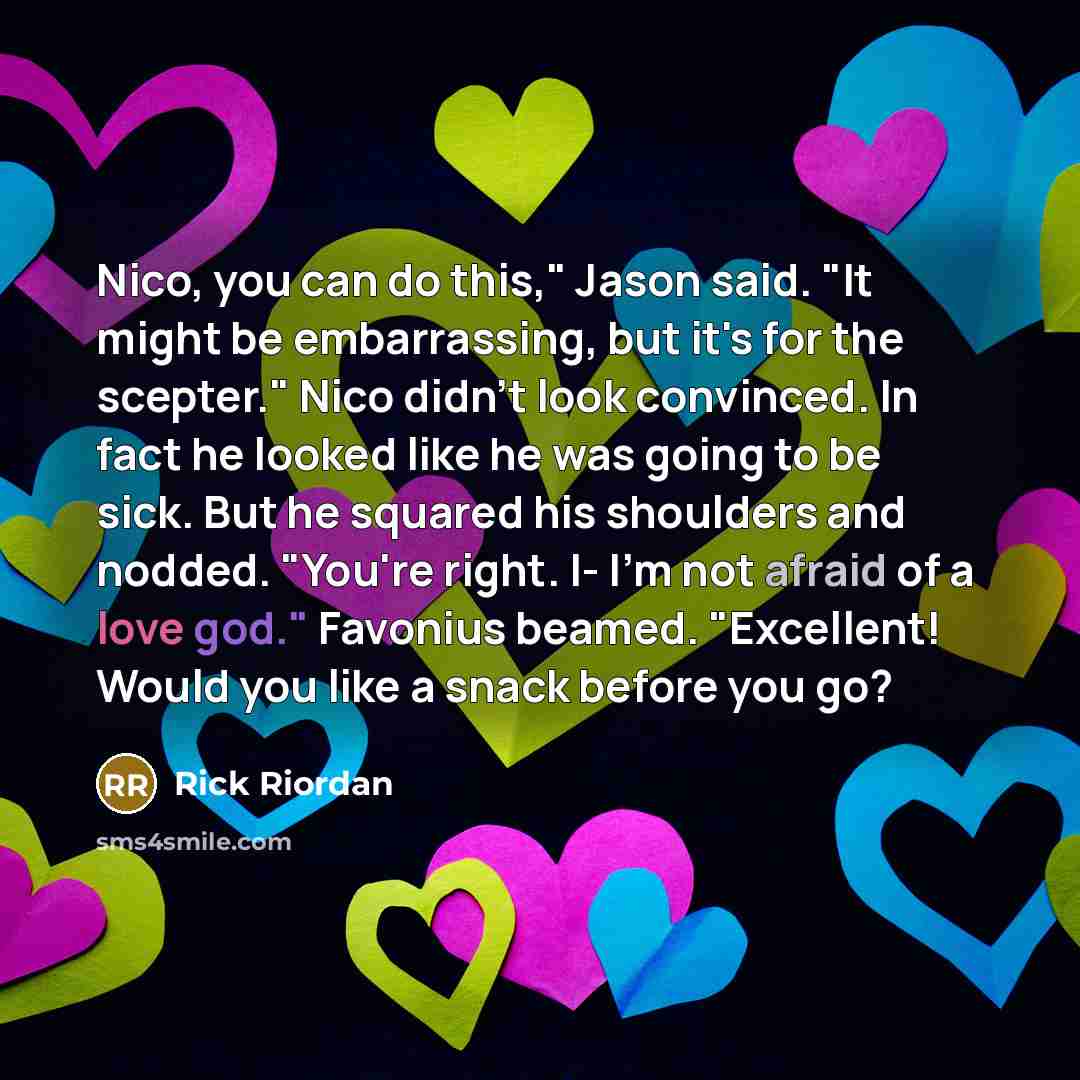 “Nico, you can do this," Jason said. "It might be embarrassing, but it's for the scepter." Nico didn't look convinced. In fact he looked like he was going to be sick. But he squared his shoulders and nodded. "You're right. I- I'm not afraid of a love god." Favonius beamed. "Excellent! Would you…” quote by Rick Riordan