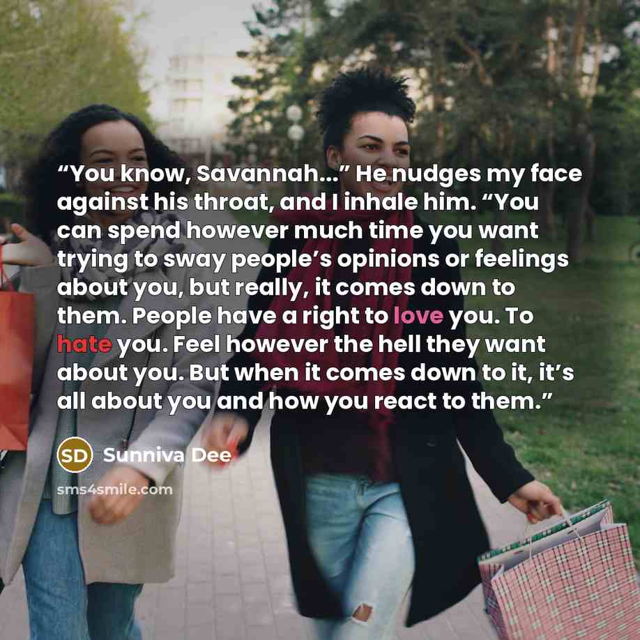 “You know, Savannah...” He nudges my face against his throat, and I inhale him. “You can spend however much time you want trying to sway people’s opinions or feelings about you, but really, it comes down to them. People have a right to love you. To hate you. Feel however the hell they want about…” quote by Sunniva Dee