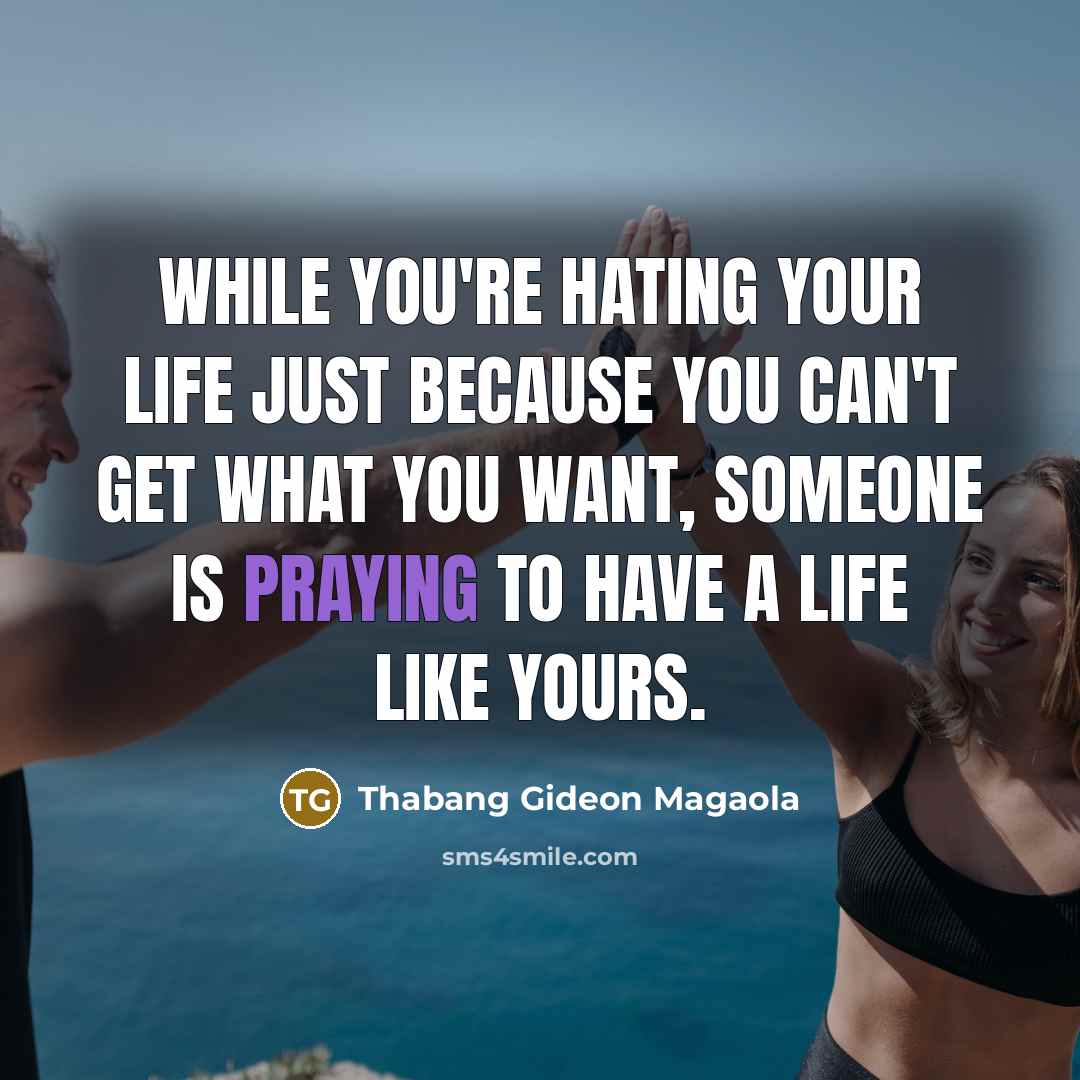 “While you're hating your life just because you can't get what you want, someone is praying to have a life like yours.” quote by Thabang Gideon Magaola