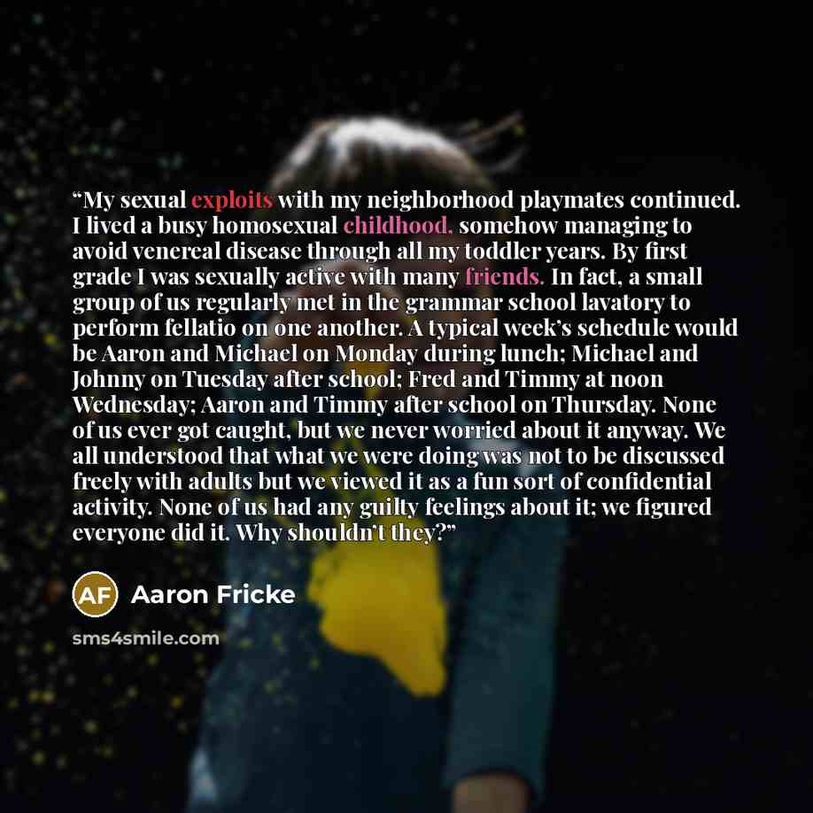 “My sexual exploits with my neighborhood playmates continued. I lived a busy homosexual childhood, somehow managing to avoid venereal disease through all my toddler years. By first grade I was sexually active with many friends. In fact, a small group of us regularly met in the grammar school…” quote by Aaron Fricke